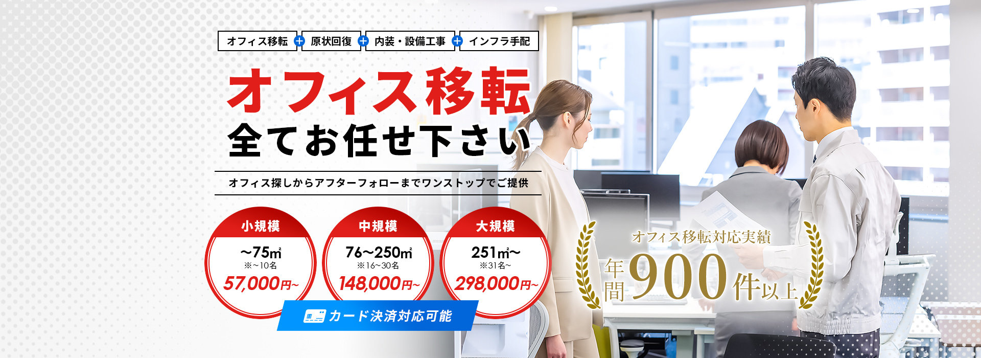 オフィス移転+原状回復+内装・設備工事+インフラ手配 オフィス移転全てお任せください オフィス探しからアフターフォローまでワンストップでご提供 小規模 57,000円~ 中規模 148,000円~ 大規模 298,000円~ カード決済対応可能 オフィス移転施工実績年間500件以上